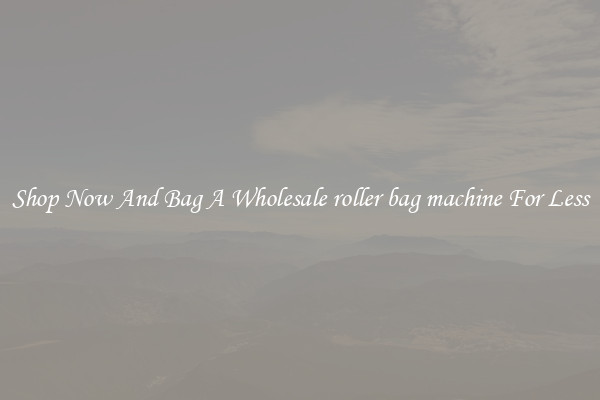 Shop Now And Bag A Wholesale roller bag machine For Less