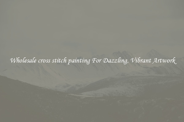 Wholesale cross stitch painting For Dazzling, Vibrant Artwork