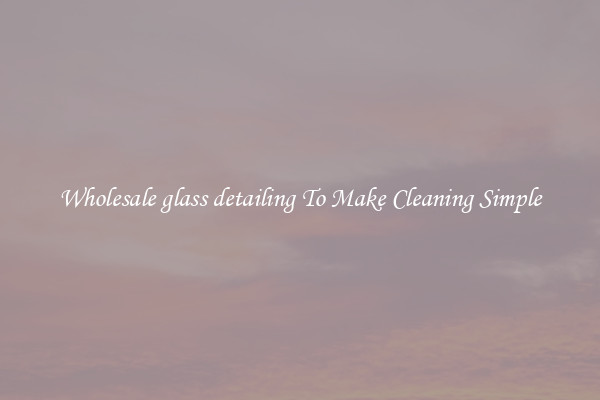 Wholesale glass detailing To Make Cleaning Simple